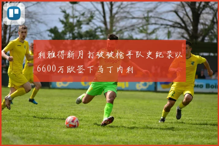 利雅得新月打破破枪手队史纪录以6600万欧签下马丁内利