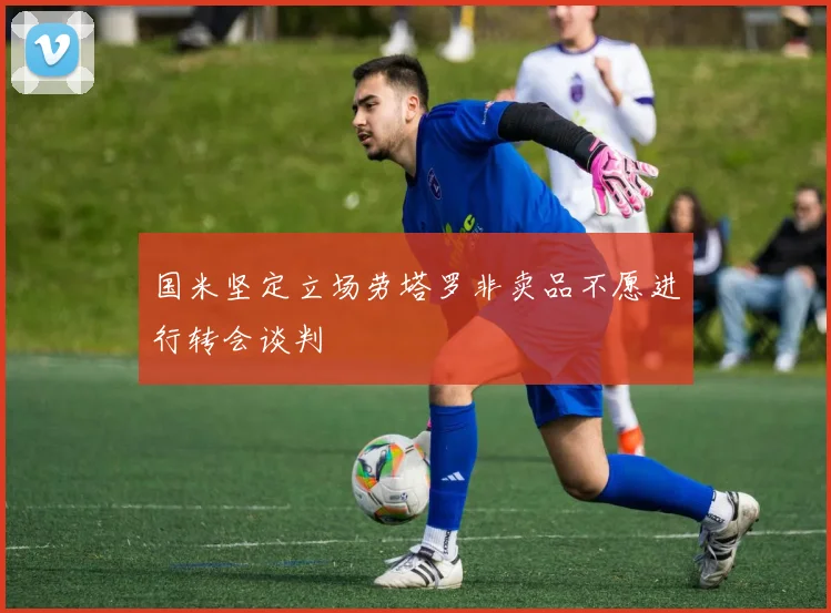 国米坚定立场劳塔罗非卖品不愿进行转会谈判