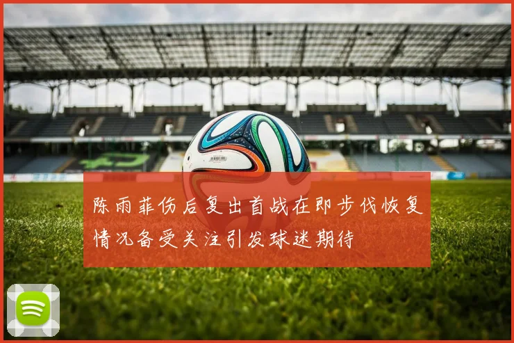 陈雨菲伤后复出首战在即步伐恢复情况备受关注引发球迷期待