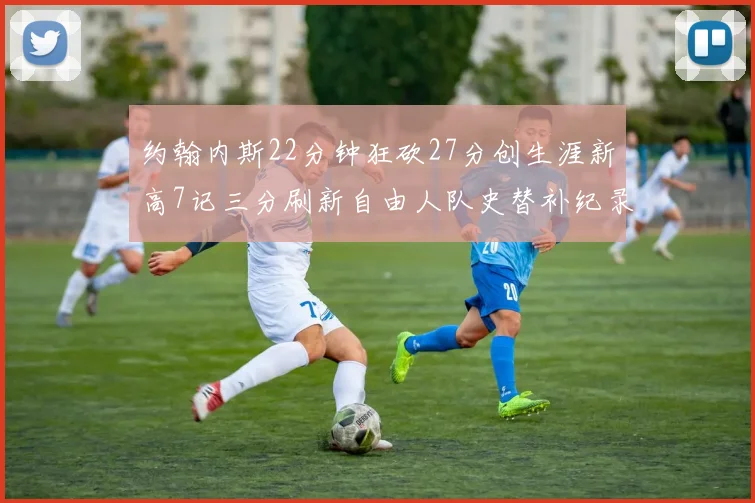 约翰内斯22分钟狂砍27分创生涯新高7记三分刷新自由人队史替补纪录