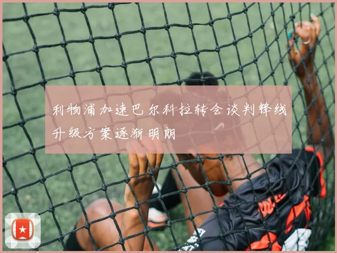 利物浦加速巴尔科拉转会谈判锋线升级方案逐渐明朗