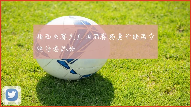 梅西决赛失利泪洒赛场妻子缺席令他倍感孤独